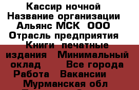 Кассир ночной › Название организации ­ Альянс-МСК, ООО › Отрасль предприятия ­ Книги, печатные издания › Минимальный оклад ­ 1 - Все города Работа » Вакансии   . Мурманская обл.,Полярные Зори г.